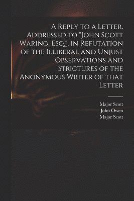 A Reply to a Letter, Addressed to &quot;John Scott Waring, Esq.&quot;, in Refutation of the Illiberal and Unjust Observations and Strictures of the Anonymous Writer of That Letter 1