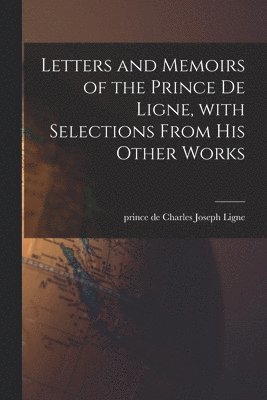 Letters and Memoirs of the Prince De Ligne, With Selections From His Other Works 1