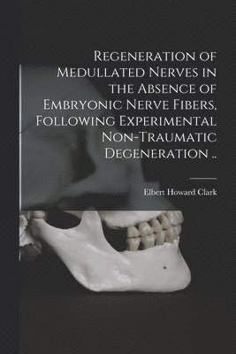 Elbert Howard Clark - Regeneration of Medullated Nerves in the Absence of Embryonic Nerve Fibers, Following Experimental Non-traumatic Degeneration .., Häftad