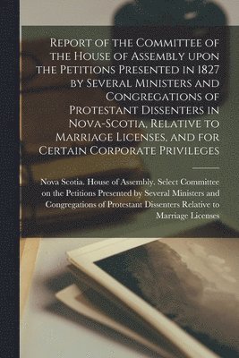 bokomslag Report of the Committee of the House of Assembly Upon the Petitions Presented in 1827 by Several Ministers and Congregations of Protestant Dissenters in Nova-Scotia, Relative to Marriage Licenses, ...
