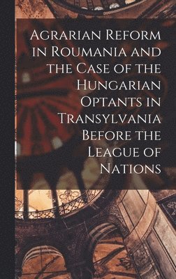Agrarian Reform in Roumania and the Case of the Hungarian Optants in Transylvania Before the League of Nations 1