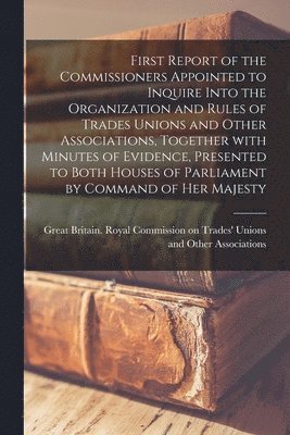 Great Britain Royal Commission on Tr - First Report of the Commissioners Appointed to Inquire Into the Organization and Rules of Trades Unions and Other Associations, Together With Minutes of Evidence, Presented to Both Houses of Parliament by Command of Her Majesty, Häftad