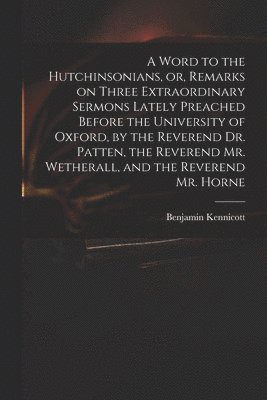 Word to the Hutchinsonians, or, Remarks on Three Extraordinary Sermons Lately Preached Before the University of Oxford, by the Reverend Dr. Patten, the Reverend Mr. Wetherall, and the Reverend Mr. Horne