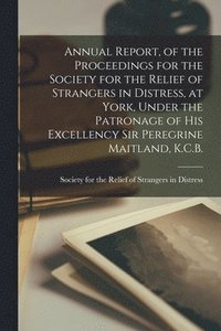 bokomslag Annual Report, of the Proceedings for the Society for the Relief of Strangers in Distress, at York, Under the Patronage of His Excellency Sir Peregrine Maitland, K.C.B. [microform]