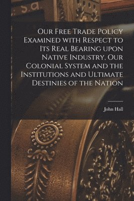 Our Free Trade Policy Examined With Respect to Its Real Bearing Upon Native Industry, Our Colonial System and the Institutions and Ultimate Destinies of the Nation [microform] 1