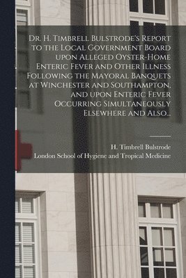 Dr. H. Timbrell Bulstrode's Report to the Local Government Board Upon Alleged Oyster-home Enteric Fever and Other Illness Following the Mayoral Banquets at Winchester and Southampton, and Upon 1