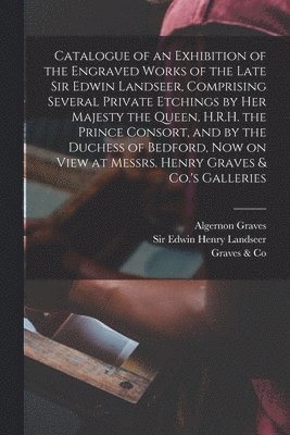 Catalogue of an Exhibition of the Engraved Works of the Late Sir Edwin Landseer, Comprising Several Private Etchings by Her Majesty the Queen, H.R.H. the Prince Consort, and by the Duchess of Bedford, Now on View at Messrs. Henry Graves & Co.'s Galleries