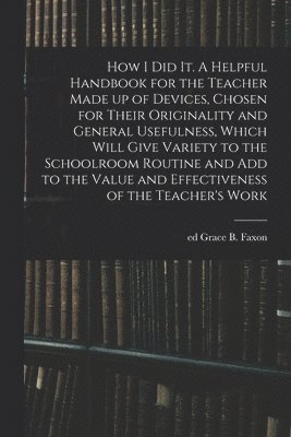 How I Did It. A Helpful Handbook for the Teacher Made up of Devices, Chosen for Their Originality and General Usefulness, Which Will Give Variety to the Schoolroom Routine and Add to the Value and 1