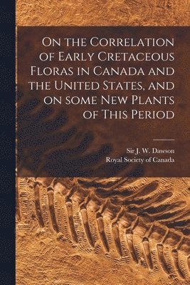 On the Correlation of Early Cretaceous Floras in Canada and the United States, and on Some New Plants of This Period [microform] 1