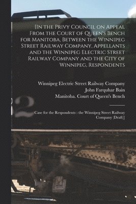 bokomslag [In the Privy Council on Appeal From the Court of Queen's Bench for Manitoba, Between the Winnipeg Street Railway Company, Appellants and the Winnipeg Electric Street Railway Company and the City o...