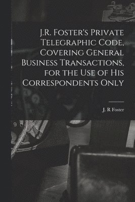 J.R. Foster's Private Telegraphic Code, Covering General Business Transactions, for the Use of His Correspondents Only [microform] 1