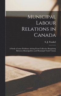 bokomslag Municipal Labour Relations in Canada: a Study of Some Problems Arising From Collective Bargaining Between Municipalities and Municipal Trade Unions