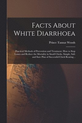 bokomslag Facts About White Diarrhoea; Practical Methods of Prevention and Treatment. How to Stop Losses and Reduce the Mortality in Small Chicks. Simple, Safe and Sure Plan of Successful Chick Rearing ..