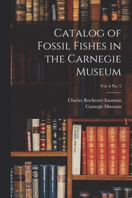 Charles Rochester 1868-1918 Eastman, Carnegie Museum - Catalog of Fossil Fishes in the Carnegie Museum; vol. 6 no. 5, Häftad