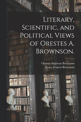 Literary, Scientific, and Political Views of Orestes A. Brownson. 1