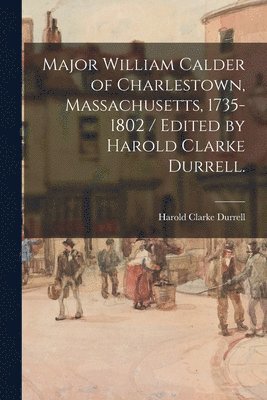 Major William Calder of Charlestown, Massachusetts, 1735-1802 / Edited by Harold Clarke Durrell. 1