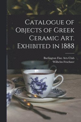 Catalogue of Objects of Greek Ceramic Art. Exhibited in 1888 1