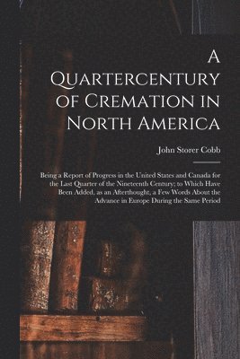 John Storer Cobb - Quartercentury of Cremation in North America; Being a Report of Progress in the United States and Canada for the Last Quarter of the Nineteenth Century; to Which Have Been Added, as an Afterthought, a Few Words About the Advance in Europe During The..., Häftad