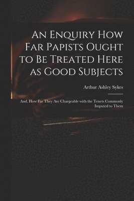 An Enquiry How Far Papists Ought to Be Treated Here as Good Subjects; and, How Far They Are Chargeable With the Tenets Commonly Imputed to Them 1