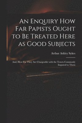 Arthur Ashley  or Sykes - Enquiry How Far Papists Ought to Be Treated Here as Good Subjects; and, How Far They Are Chargeable With the Tenets Commonly Imputed to Them, Häftad
