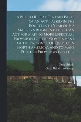 bokomslag Bill to Repeal Certain Parts of an Act, Passed in the Fourteenth Year of His Majesty's Reign, Intituled "An Act for Making More Effectual Provision for the Government of the Province of Quebec, in ...