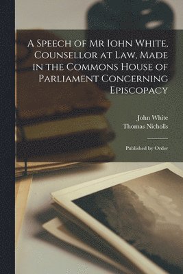 John 1590-1645 White, John White, Thomas D. Nicholls - Speech of Mr Iohn White, Counsellor at Law, Made in the Commons House of Parliament Concerning Episcopacy, Häftad