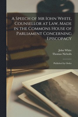 A Speech of Mr Iohn White, Counsellor at Law, Made in the Commons House of Parliament Concerning Episcopacy 1