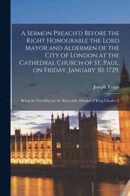A Sermon Preach'd Before the Right Honourable the Lord Mayor and Aldermen of the City of London at the Cathedral Church of St. Paul, on Friday, January 30. 1729. 1