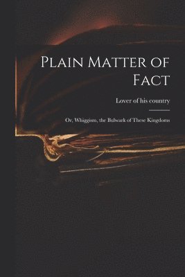 Plain Matter of Fact; or, Whiggism, the Bulwark of These Kingdoms