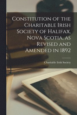 Constitution of the Charitable Irish Society of Halifax, Nova Scotia, as Revised and Amended in 1892 [microform] 1