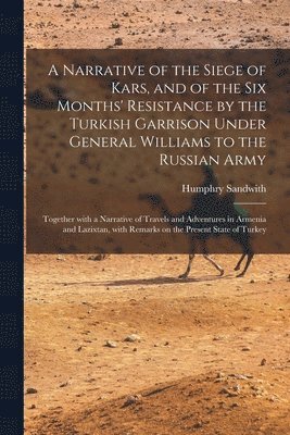 Humphry 1822-1881 Sandwith, Humphry Sandwith - Narrative of the Siege of Kars, and of the Six Months' Resistance by the Turkish Garrison Under General Williams to the Russian Army; Together With a Narrative of Travels and Adventures in Armenia and Lazixtan, With Remarks on the Present State Of..., Häftad