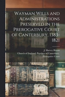 Wayman Wills and Administrations Preserved in the Prerogative Court of Canterbury, 1383-1821 1