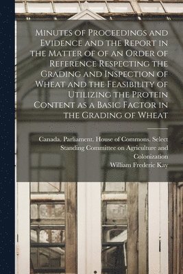 William Frederic 1876-1942 Kay, William Frederic Kay - Minutes of Proceedings and Evidence and the Report in the Matter of of an Order of Reference Respecting the Grading and Inspection of Wheat and the Fe, Häftad
