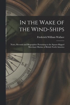 In the Wake of the Wind-ships: Notes, Records and Biographies Pertaining to the Square-rigged Merchant Marine of British North America 1