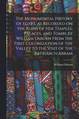 The Monumental History of Egypt, as Recorded on the Ruins of Her Temples, Palaces, and Tombs by William Osburn From the First Colonization of the Valley to the Visit of the Patriarch Abram 1