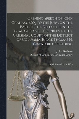 Opening Speech of John Graham, Esq., to the Jury, on the Part of the Defence, on the Trial of Daniel E. Sickles, in the Criminal Court of the District of Columbia, Judge Thomas H. Crawford, Presiding 1