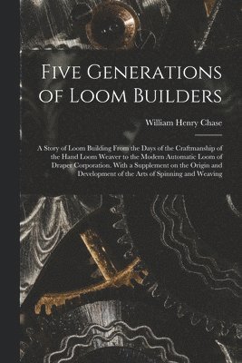 Five Generations of Loom Builders; a Story of Loom Building From the Days of the Craftmanship of the Hand Loom Weaver to the Modern Automatic Loom of 1