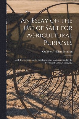 Essay on the Use of Salt for Agricultural Purposes; With Instructions for Its Employment as a Manure, and in the Feeding of Cattle, Sheep, &c