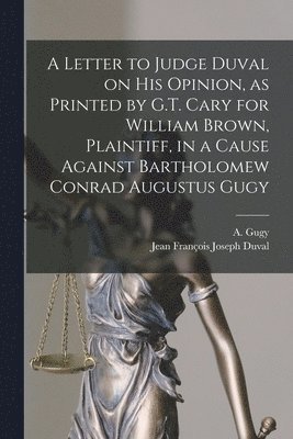 A Letter to Judge Duval on His Opinion, as Printed by G.T. Cary for William Brown, Plaintiff, in a Cause Against Bartholomew Conrad Augustus Gugy [microform] 1