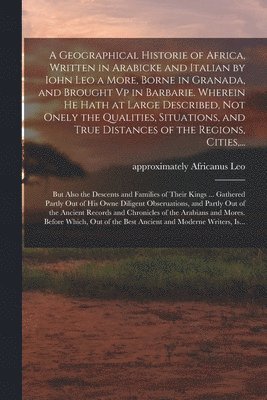 A Geographical Historie of Africa, Written in Arabicke and Italian by Iohn Leo a More, Borne in Granada, and Brought Vp in Barbarie. Wherein He Hath at Large Described, Not Onely the Qualities, 1