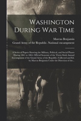 Washington During War Time; a Series of Papers Showing the Military, Political, and Social Phases During 1861 to 1865. Official Souvenir of the Thirty-sixth Annual Encampment of the Grand Army of the Republic; Collected and Ed. by Marcus Benjamin Under...