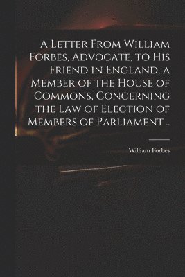 A Letter From William Forbes, Advocate, to His Friend in England, a Member of the House of Commons, Concerning the Law of Election of Members of Parliament .. 1