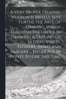 bokomslag A Very Proper Treatise, Wherein is Briefly Sett Forthe the Arte of Limming, Which Teacheth the Order in Drawing & Tracing of Letters, Vinets, Flowers, Armes and Imagery ... Neuer Put in Printe Before