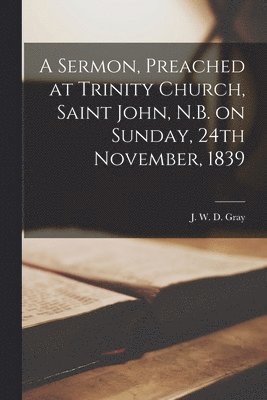 A Sermon, Preached at Trinity Church, Saint John, N.B. on Sunday, 24th November, 1839 [microform] 1