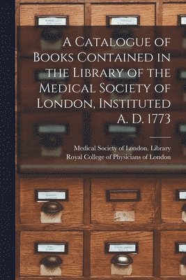 A Catalogue of Books Contained in the Library of the Medical Society of London, Instituted A. D. 1773 1