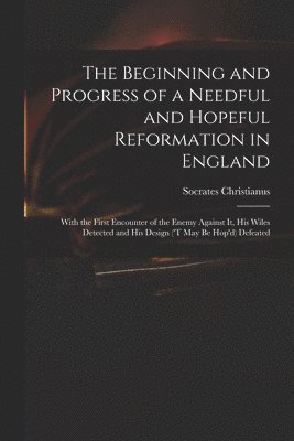 The Beginning and Progress of a Needful and Hopeful Reformation in England 1