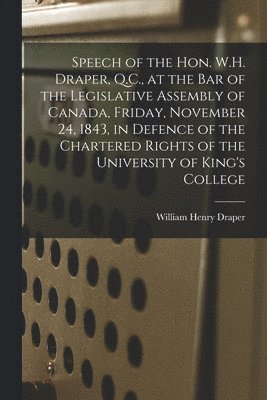 Speech of the Hon. W.H. Draper, Q.C., at the Bar of the Legislative Assembly of Canada, Friday, November 24, 1843, in Defence of the Chartered Rights of the University of King's College [microform] 1