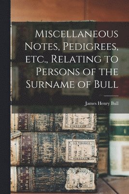 Miscellaneous Notes, Pedigrees, Etc., Relating to Persons of the Surname of Bull 1