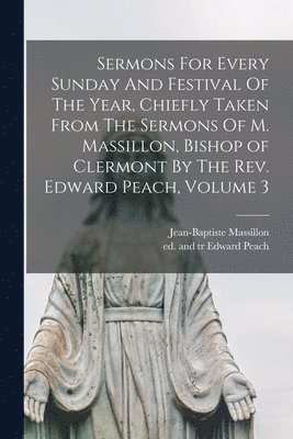 Sermons For Every Sunday And Festival Of The Year, Chiefly Taken From The Sermons Of M. Massillon, Bishop of Clermont By The Rev. Edward Peach, Volume 3 1