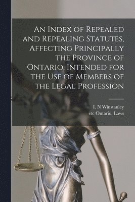 An Index of Repealed and Repealing Statutes, Affecting Principally the Province of Ontario, Intended for the Use of Members of the Legal Profession [microform] 1